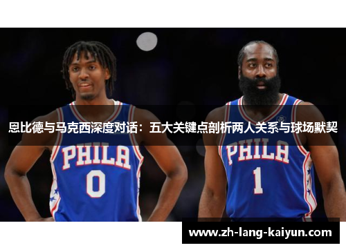 恩比德与马克西深度对话：五大关键点剖析两人关系与球场默契