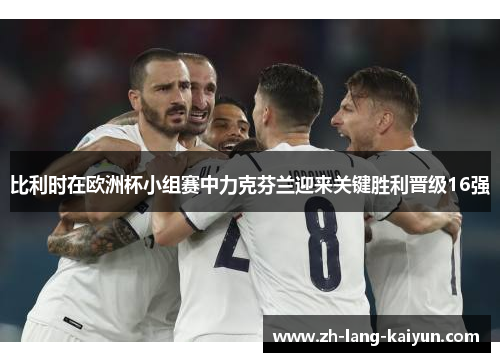 比利时在欧洲杯小组赛中力克芬兰迎来关键胜利晋级16强